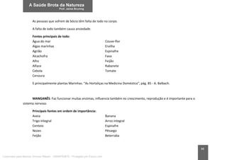 88
As pessoas que sofrem de bócio têm falta de Iodo no corpo.
A falta de iodo também causa ansiedade.
Fontes principais de Iodo:
Água do mar Couve-flor
Algas marinhas Ervilha
Agrião Espinafre
Alcachofra Fava
Alho Feijão
Alface Rabanete
Cebola Tomate
Cenoura
E principalmente plantas Marinhas. “As Hortaliças na Medicina Doméstica”, pág. 85 - A. Balbach.
MANGANÊS: Faz funcionar muitas enzimas, influencia também no crescimento, reprodução e é importante para o
sistema nervoso.
Principais fontes em ordem de importância:
Aveia Banana
Trigo integral Arroz integral
Centeio Espinafre
Nozes Pêssego
Feijão Beterraba
Licenciado para Marcos Vinicius Ribeiro - 33546753810 - Protegido por Eduzz.com
 