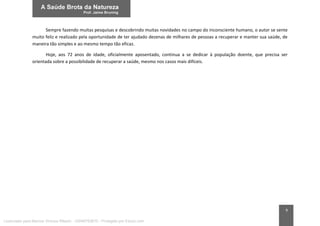 9
Sempre fazendo muitas pesquisas e descobrindo muitas novidades no campo do inconsciente humano, o autor se sente
muito feliz e realizado pela oportunidade de ter ajudado dezenas de milhares de pessoas a recuperar e manter sua saúde, de
maneira tão simples e ao mesmo tempo tão eficaz.
Hoje, aos 72 anos de idade, oficialmente aposentado, continua a se dedicar à população doente, que precisa ser
orientada sobre a possibilidade de recuperar a saúde, mesmo nos casos mais difíceis.
Licenciado para Marcos Vinicius Ribeiro - 33546753810 - Protegido por Eduzz.com
 