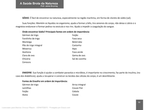 90
SÓDIO: É fácil de encontrar na natureza, especialmente na região marítima, em forma de cloreto de sódio (sal).
Suas funções: Mantém os líquidos no organismo, ajuda a formar a bílis, tira venenos do corpo, não deixa o cálcio e o
magnésio endurecer e formar pedras na vesícula e nos rins. Ajuda a impedir a coagulação do sangue.
Onde encontrar Sódio? Principais fontes em ordem de importância:
Gérmen de trigo Feijão
Farelinho de trigo Fava seca
Manteiga Beterraba
Pão de trigo integral Castanha
Mexerica Aipo
Azeitona Fava verde
Clara de ovo Gema de ovo
Chicória Sal de cozinha
Cenoura
ENXOFRE: Sua função é ajudar a combater parasitas e micróbios, é importante no crescimento, faz parte da insulina, (no
caso dos diabéticos), ajuda a recuperar e construir os tecidos das células do corpo, é um desinfetante.
Fontes de Enxofre em ordem de importância:
Gérmen de trigo Arroz integral
Lentilhas Couve-Flor
Feijão Cebola
Aveia Couve
Licenciado para Marcos Vinicius Ribeiro - 33546753810 - Protegido por Eduzz.com
 
