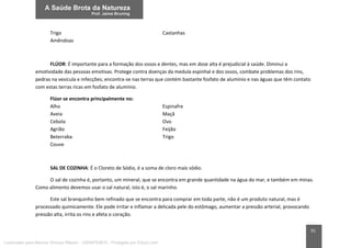 91
Trigo Castanhas
Amêndoas
FLÚOR: É importante para a formação dos ossos e dentes, mas em dose alta é prejudicial à saúde. Diminui a
emotividade das pessoas emotivas. Protege contra doenças da medula espinhal e dos ossos, combate problemas dos rins,
pedras na vesícula e infecções; encontra-se nas terras que contém bastante fosfato de alumínio e nas águas que têm contato
com estas terras ricas em fosfato de alumínio.
Flúor se encontra principalmente no:
Alho Espinafre
Aveia Maçã
Cebola Ovo
Agrião Feijão
Beterraba Trigo
Couve
SAL DE COZINHA: É o Cloreto de Sódio, é a soma de cloro mais sódio.
O sal de cozinha é, portanto, um mineral, que se encontra em grande quantidade na água do mar, e também em minas.
Como alimento devemos usar o sal natural, isto é, o sal marinho.
Este sal branquinho bem refinado que se encontra para comprar em toda parte, não é um produto natural, mas é
processado quimicamente. Ele pode irritar e inflamar a delicada pele do estômago, aumentar a pressão arterial, provocando
pressão alta, irrita os rins e afeta o coração.
Licenciado para Marcos Vinicius Ribeiro - 33546753810 - Protegido por Eduzz.com
 