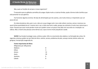 92
Mas, quais as funções do sal para o nosso organismo?
É necessário para os glóbulos vermelhos do sangue. Ajuda muito a cicatrizar feridas, ajuda a formar ácido clorídrico que
está presente no suco gástrico.
Faz funcionar algumas enzimas. No tipo de alimentação que nós usamos, a de muita mistura, é importante usar um
pouco de sal.
Os índios brasileiros não usam o sal, a não ser os que chegam até o mar onde colhem conchas, ostras e mariscos nos
quais há boa quantidade de sal. E mesmo sem o sal, o índio vive forte e sadio, porque seu alimento é muito mais natural que o
nosso. Pessoas que suam muito perdem muito sal e podem comer um pouco mais dele com isso evita-se a insolação e as
cãibras. Mas a maioria das pessoas come demais sal, o que se torna muito prejudicial à saúde.
SILÍCIO: Sua função é proteger ossos, artérias e pele, influi no crescimento dos cabelos e na formação das unhas. Os
seguintes sintomas podem ser por falta de silício: calvície, varizes, problemas de pele, cansaço mental, dentes soltos nas
gengivas, transpiração exagerada etc.
Fontes importantes de Silício:
Miligramas por 100 gramas
Abóbora 8
Alface 3
Amora 12
Aveia 39
Azeitona 6
Cebola 8
Licenciado para Marcos Vinicius Ribeiro - 33546753810 - Protegido por Eduzz.com
 