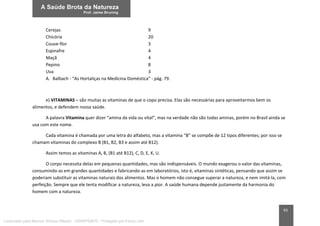 93
Cerejas 9
Chicória 20
Couve-flor 3
Espinafre 4
Maçã 4
Pepino 8
Uva 3
A. Balbach - “As Hortaliças na Medicina Doméstica” - pág. 79.
e) VITAMINAS – são muitas as vitaminas de que o copo precisa. Elas são necessárias para aproveitarmos bem os
alimentos, e defendem nossa saúde.
A palavra Vitamina quer dizer “amina da vida ou vital”, mas na verdade não são todas aminas, porém no Brasil ainda se
usa com este nome.
Cada vitamina é chamada por uma letra do alfabeto, mas a vitamina “B” se compõe de 12 tipos diferentes; por isso se
chamam vitaminas do complexo B (B1, B2, B3 e assim até B12).
Assim temos as vitaminas A, B, (B1 até B12), C, D, E, K, U.
O corpo necessita delas em pequenas quantidades, mas são indispensáveis. O mundo exagerou o valor das vitaminas,
consumindo-as em grandes quantidades e fabricando-as em laboratórios, isto é, vitaminas sintéticas, pensando que assim se
poderiam substituir as vitaminas naturais dos alimentos. Mas o homem não consegue superar a natureza, e nem imitá-la, com
perfeição. Sempre que ele tenta modificar a natureza, leva a pior. A saúde humana depende justamente da harmonia do
homem com a natureza.
Licenciado para Marcos Vinicius Ribeiro - 33546753810 - Protegido por Eduzz.com
 