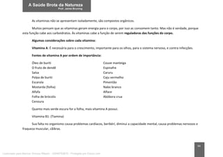 94
As vitaminas não se apresentam isoladamente, são compostos orgânicos.
Muitos pensam que as vitaminas geram energia para o corpo, por isso as consomem tanto. Mas não é verdade, porque
esta função cabe aos carboidratos. Às vitaminas cabe a função de serem reguladoras das funções do corpo.
Algumas considerações sobre cada vitamina:
Vitamina A: É necessária para o crescimento, importante para os olhos, para o sistema nervoso, e contra infecções.
Fontes de vitamina A por ordem de importância:
Óleo de buriti Couve manteiga
O fruto de dendê Espinafre
Salsa Caruru
Polpa de buriti Caju vermelho
Escarola Pimentão
Mostarda (folha) Nabo branco
Alfafa Alface
Folha de brócolis Abóbora crua
Cenoura
Quanto mais verde escura for a folha, mais vitamina A possui.
Vitamina B1: (Tiamina)
Sua falta no organismo causa problemas cardíacos, beribéri, diminui a capacidade mental, causa problemas nervosos e
fraqueza muscular, cãibras.
Licenciado para Marcos Vinicius Ribeiro - 33546753810 - Protegido por Eduzz.com
 