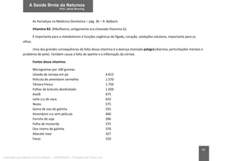 96
As Hortaliças na Medicina Doméstica – pág. 36 – A. Balbach.
Vitamina B2: (Riboflavina, antigamente era chamada Vitamina G).
É importante para o metabolismo e funções orgânicas do fígado, coração, oxidações celulares, importante para os
olhos.
Uma das grandes consequências da falta dessa vitamina é a doença chamada pelagra (diarreia, perturbações mentais e
problema de pele). Também causa a falta de apetite e a inflamação da córnea.
Fontes dessa vitamina:
Microgramas por 100 gramas:
Lêvedo de cerveja em pó 4.612
Película de amendoim vermelho 1.570
Tâmara fresca 1.750
Folhas de brócolis desidratado 1.020
Avelã 675
Leite cru de vaca 653
Nozes 575
Gema de ovo de galinha 555
Amendoim cru sem película 460
Farinha de soja 396
Folha de mostarda 375
Ovo inteiro de galinha 370
Abacate roxo 327
Favas 310
Licenciado para Marcos Vinicius Ribeiro - 33546753810 - Protegido por Eduzz.com
 