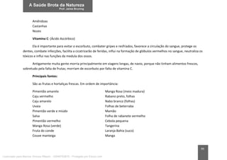 99
Amêndoas
Castanhas
Nozes
Vitamina C: (Ácido Ascórbico)
Ela é importante para evitar o escorbuto, combater gripes e resfriados, favorece a circulação do sangue, protege os
dentes, combate infecções, facilita a cicatrizarão de feridas, influi na formação de glóbulos vermelhos no sangue, neutraliza os
tóxicos e influi nas funções da medula dos ossos.
Antigamente muita gente morria principalmente em viagens longas, de navio, porque não tinham alimentos frescos,
sobretudo pela falta de frutas; morriam de escorbuto por falta de vitamina C.
Principais fontes:
São as frutas e hortaliças frescas. Em ordem de importância:
Pimentão amarelo Manga Rosa (meio madura)
Caju vermelho Rabano preto, folhas
Caju amarelo Nabo branco (folhas)
Uvaia Folhas de beterraba
Pimentão verde e miúdo Mamão
Salsa Folha de rabanete vermelho
Pimentão vermelho Cebola pequena
Manga Rosa (verde) Tangerina
Fruta do conde Laranja Bahia (suco)
Couve manteiga Manga
Licenciado para Marcos Vinicius Ribeiro - 33546753810 - Protegido por Eduzz.com
 
