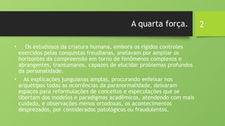 2
A quarta força.
• Os estudiosos da criatura humana, embora os rígidos controles
exercidos pelas conquistas freudianas, anelavam por ampliar os
horizontes da compreensão em torno de fenômenos complexos e
abrangentes, transumanos, capazes de elucidar problemas profundos
da personalidade.
• As explicações junguianas amplas, procurando enfeixar nos
arquétipos todas as ocorrências da paranormalidade, deixaram
espaços para reformulações de conceitos e especulações que se
libertam dos modelos e paradigmas acadêmicos, atendendo com mais
cuidado, e observações menos ortodoxas, os acontecimentos
desprezados, por considerados patológicos ou fraudulentos.
 