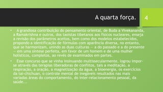 4
A quarta força.
• A grandiosa contribuição do pensamento oriental, de Buda a Vivekananda,
a Ramakrishna e outros, dos taoístas tibetanos aos físicos nucleares, enseja
a revisão dos parâmetros aceitos, bem como dos modelos estabelecidos,
propondo a identificação de fórmulas com aparência diversa, no entanto,
que se harmonizam, unindo as duas culturas — a do passado e a do presente
— em uma síntese perfeita, em favor de um homem e de uma mulher
holísticos, completos, ao revés de examinados em partes.
• Esse concurso que se vinha insinuando multissecularmente, logrou impor-
se através das terapias liberadoras de conflitos, tais a meditação, a
respiração, a oração, a magnetização da água, a bioenergia, os exercícios
da tai-chichuan, o controle mental de inegáveis resultados nas mais
variadas áreas do comportamento, do inter-relacionamento pessoal, da
saúde...
 