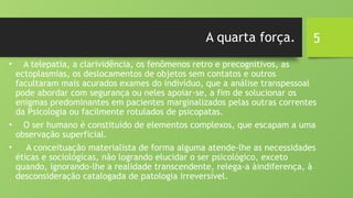 5
A quarta força.
• A telepatia, a clarividência, os fenômenos retro e precognitivos, as
ectoplasmias, os deslocamentos de objetos sem contatos e outros
facultaram mais acurados exames do indivíduo, que a análise transpessoal
pode abordar com segurança ou neles apoiar-se, a fim de solucionar os
enigmas predominantes em pacientes marginalizados pelas outras correntes
da Psicologia ou facilmente rotulados de psicopatas.
• O ser humano é constituído de elementos complexos, que escapam a uma
observação superficial.
• A conceituação materialista de forma alguma atende-lhe as necessidades
éticas e sociológicas, não logrando elucidar o ser psicológico, exceto
quando, ignorando-lhe a realidade transcendente, relega-a àindiferença, à
desconsideração catalogada de patologia irreversível.
 