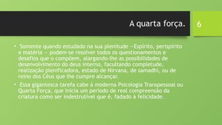 6
A quarta força.
• Somente quando estudado na sua plenitude —Espírito, perispírito
e matéria — podem-se resolver todos os questionamentos e
desafios que o compõem, alargando-lhe as possibilidades de
desenvolvimento do deus interno, facultando completude,
realização plenificadora, estado de Nirvana, de samadhi, ou de
reino dos Céus que lhe cumpre alcançar.
• Essa gigantesca tarefa cabe à moderna Psicologia Transpessoal ou
Quarta Força, que inicia um período de real compreensão da
criatura como ser indestrutível que é, fadado à felicidade.
 