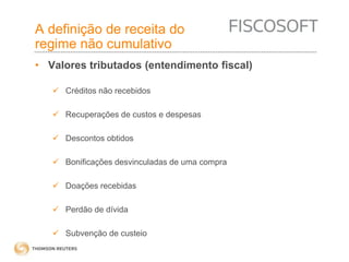 A definição de receita do 
regime não cumulativo 
• Valores tributados (entendimento fiscal) 
 Créditos não recebidos 
 Recuperações de custos e despesas 
 Descontos obtidos 
 Bonificações desvinculadas de uma compra 
 Doações recebidas 
 Perdão de dívida 
 Subvenção de custeio 
 