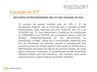 A posição do STF 
• RECURSO EXTRAORDINÁRIO 606.107 RIO GRANDE DO SUL 
“O conceito de receita, acolhido pelo art. 195, I, “b”, da 
Constituição Federal, não se confunde com o conceito contábil. 
Entendimento, aliás, expresso nas Leis 10.637/02 (art. 1º) e Lei 
10.833/03 (art. 1º), que determinam a incidência da contribuição 
ao PIS/PASEP e da COFINS não cumulativas sobre o total das 
receitas, “independentemente de sua denominação ou 
classificação contábil”. Ainda que a contabilidade elaborada para 
fins de informação ao mercado, gestão e planejamento das 
empresas possa ser tomada pela lei como ponto de partida para a 
determinação das bases de cálculo de diversos tributos, de modo 
algum subordina a tributação. A contabilidade constitui ferramenta 
utilizada também para fins tributários, mas moldada nesta seara 
pelos princípios e regras próprios do Direito Tributário. 
 