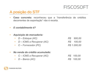 A posição do STF 
• Caso concreto: reconheceu que a “transferência de créditos 
decorrentes de exportação” não é receita. 
• E contabilmente é? 
• Aquisição de mercadoria: 
• D – Estoque (AC) R$ 900,00 
• D – ICMS a Recuperar (AC) R$ 100,00 
• C – Fornecedor (PC) R$ 1.000,00 
• Na venda do crédito acumulado: 
• C – ICMS a Recuperar (AC) R$ 100,00 
• D – Banco (AC) R$ 100,00 
 