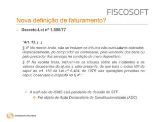 Nova definição de faturamento? 
– Decreto-Lei nº 1.598/77 
“Art. 12. [...] 
§ 4º Na receita bruta, não se incluem os tributos não cumulativos cobrados, 
destacadamente, do comprador ou contratante, pelo vendedor dos bens ou 
pelo prestador dos serviços na condição de mero depositário. 
§ 5º Na receita bruta, incluem-se os tributos sobre ela incidentes e os 
valores decorrentes do ajuste a valor presente, de que trata o inciso VIII do 
caput do art. 183 da Lei nº 6.404, de 1976, das operações previstas no 
caput, observado o disposto no § 4º.” 
 A exclusão do ICMS está pendente de decisão do STF. 
 Foi objeto de Ação Declaratória de Constitucionalidade (ADC). 
 