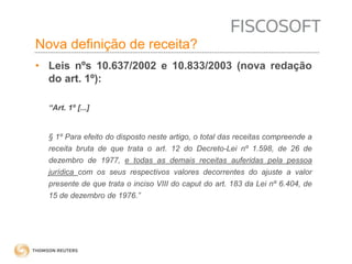 Nova definição de receita? 
• Leis nºs 10.637/2002 e 10.833/2003 (nova redação 
do art. 1º): 
“Art. 1º [...] 
§ 1º Para efeito do disposto neste artigo, o total das receitas compreende a 
receita bruta de que trata o art. 12 do Decreto-Lei nº 1.598, de 26 de 
dezembro de 1977, e todas as demais receitas auferidas pela pessoa 
jurídica com os seus respectivos valores decorrentes do ajuste a valor 
presente de que trata o inciso VIII do caput do art. 183 da Lei nº 6.404, de 
15 de dezembro de 1976.” 
 