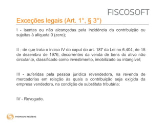 Exceções legais (Art. 1°, § 3°) 
I - isentas ou não alcançadas pela incidência da contribuição ou 
sujeitas à alíquota 0 (zero); 
II - de que trata o inciso IV do caput do art. 187 da Lei no 6.404, de 15 
de dezembro de 1976, decorrentes da venda de bens do ativo não 
circulante, classificado como investimento, imobilizado ou intangível; 
III - auferidas pela pessoa jurídica revendedora, na revenda de 
mercadorias em relação às quais a contribuição seja exigida da 
empresa vendedora, na condição de substituta tributária; 
IV - Revogado. 
 