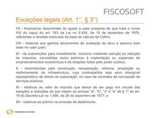 Exceções legais (Art. 1°, § 3°) 
VII - financeiras decorrentes do ajuste a valor presente de que trata o inciso 
VIII do caput do art. 183 da Lei no 6.404, de 15 de dezembro de 1976, 
referentes a receitas excluídas da base de cálculo da Cofins; 
VIII - relativas aos ganhos decorrentes de avaliação do ativo e passivo com 
base no valor justo; 
IX - de subvenções para investimento, inclusive mediante isenção ou redução 
de impostos, concedidas como estímulo à implantação ou expansão de 
empreendimentos econômicos e de doações feitas pelo poder público; 
X - reconhecidas pela construção, recuperação, reforma, ampliação ou 
melhoramento da infraestrutura, cuja contrapartida seja ativo intangível 
representativo de direito de exploração, no caso de contratos de concessão de 
serviços públicos; 
XI - relativas ao valor do imposto que deixar de ser pago em virtude das 
isenções e reduções de que tratam as alíneas "a", "b", "c" e "e" do § 1º do art. 
19 do Decreto-Lei no 1.598, de 26 de dezembro de 1977; e 
XII - relativas ao prêmio na emissão de debêntures. 
 