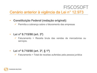 Cenário anterior à vigência da Lei n° 12.973 
• Constituição Federal (redação original): 
 Permitia a cobrança sobre o faturamento das empresas 
• Lei nº 9.715/98 (art. 3º) 
 Faturamento = Receita bruta das vendas de mercadorias ou 
serviços. 
• Lei nº 9.718/98 (art. 3º, § 1º) 
 Faturamento = Total de receitas auferidas pela pessoa jurídica 
 