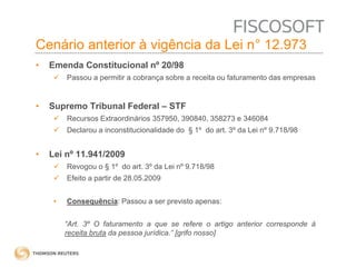 Cenário anterior à vigência da Lei n° 12.973 
• Emenda Constitucional nº 20/98 
 Passou a permitir a cobrança sobre a receita ou faturamento das empresas 
• Supremo Tribunal Federal – STF 
 Recursos Extraordinários 357950, 390840, 358273 e 346084 
 Declarou a inconstitucionalidade do § 1º do art. 3º da Lei nº 9.718/98 
• Lei nº 11.941/2009 
 Revogou o § 1º do art. 3º da Lei nº 9.718/98 
 Efeito a partir de 28.05.2009 
• Consequência: Passou a ser previsto apenas: 
“Art. 3º O faturamento a que se refere o artigo anterior corresponde à 
receita bruta da pessoa jurídica.” [grifo nosso] 
 