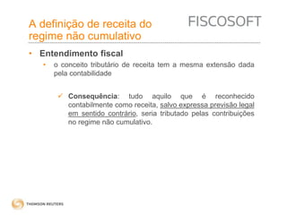 A definição de receita do 
regime não cumulativo 
• Entendimento fiscal 
• o conceito tributário de receita tem a mesma extensão dada 
pela contabilidade 
 Consequência: tudo aquilo que é reconhecido 
contabilmente como receita, salvo expressa previsão legal 
em sentido contrário, seria tributado pelas contribuições 
no regime não cumulativo. 
 