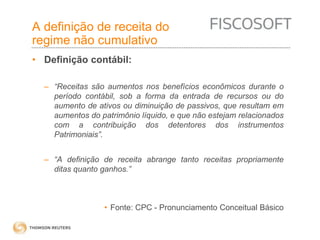 A definição de receita do 
regime não cumulativo 
• Definição contábil: 
– “Receitas são aumentos nos benefícios econômicos durante o 
período contábil, sob a forma da entrada de recursos ou do 
aumento de ativos ou diminuição de passivos, que resultam em 
aumentos do patrimônio líquido, e que não estejam relacionados 
com a contribuição dos detentores dos instrumentos 
Patrimoniais”. 
– “A definição de receita abrange tanto receitas propriamente 
ditas quanto ganhos.” 
• Fonte: CPC - Pronunciamento Conceitual Básico 
 