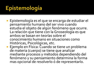    Epistemología es el que se encarga de estudiar el
    pensamiento humano del ser vivo cuando
    estudia el objeto de algún fenómeno que ocurre.
    La relación que tiene con la Gnoseología es que
    ambos se basan en teorías sobre el
    conocimiento humano en situaciones como
    Históricas, Psicológicas, etc.
   Ejemplo en Física: Cuando se tiene un problema
    de materia (cuerpo) se tiene que analizar
    mediante procesos y métodos dependiendo del
    fenómeno y su pensamiento determina la forma
    mas opcional de resolverlo ó de representarlo.
 