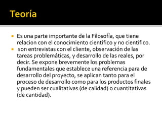    Es una parte importante de la Filosofía, que tiene
    relaci0n con el conocimiento científico y no científico.
    son entrevistas con el cliente, observación de las
    tareas problemáticas, y desarrollo de las reales, por
    decir. Se expone brevemente los problemas
    fundamentales que establece una referencia para de
    desarrollo del proyecto, se aplican tanto para el
    proceso de desarrollo como para los productos finales
    y pueden ser cualitativas (de calidad) o cuantitativas
    (de cantidad).
 