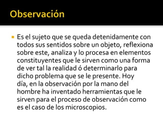    Es el sujeto que se queda detenidamente con
    todos sus sentidos sobre un objeto, reflexiona
    sobre este, analiza y lo procesa en elementos
    constituyentes que le sirven como una forma
    de ver tal la realidad ó determinarlo para
    dicho problema que se le presente. Hoy
    día, en la observación por la mano del
    hombre ha inventado herramientas que le
    sirven para el proceso de observación como
    es el caso de los microscopios.
 