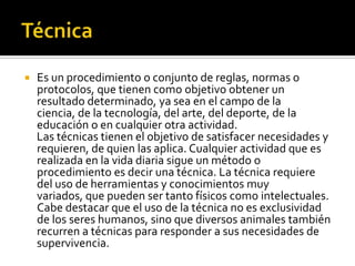    Es un procedimiento o conjunto de reglas, normas o
    protocolos, que tienen como objetivo obtener un
    resultado determinado, ya sea en el campo de la
    ciencia, de la tecnología, del arte, del deporte, de la
    educación o en cualquier otra actividad.
    Las técnicas tienen el objetivo de satisfacer necesidades y
    requieren, de quien las aplica. Cualquier actividad que es
    realizada en la vida diaria sigue un método o
    procedimiento es decir una técnica. La técnica requiere
    del uso de herramientas y conocimientos muy
    variados, que pueden ser tanto físicos como intelectuales.
    Cabe destacar que el uso de la técnica no es exclusividad
    de los seres humanos, sino que diversos animales también
    recurren a técnicas para responder a sus necesidades de
    supervivencia.
 
