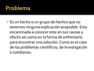    Es un hecho o un grupo de hechos que no
    tenemos ninguna explicación aceptable. Esta
    encaminada a conocer este en sus causas y
    efecto así como en la forma de enfrentarlo
    para encontrar una solución. Como es el caso
    de los problemas científicos, de Investigación
    ó cotidianos.
 