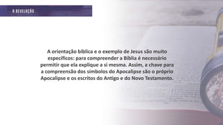A orientação bíblica e o exemplo de Jesus são muito
específicos: para compreender a Bíblia é necessário
permitir que ela explique a si mesma. Assim, a chave para
a compreensão dos símbolos do Apocalipse são o próprio
Apocalipse e os escritos do Antigo e do Novo Testamento.
 