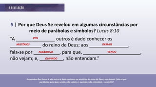 5 | Por que Deus Se revelou em algumas circunstâncias por
meio de parábolas e símbolos? Lucas 8:10
“A _______________ outros é dado conhecer os
____________ do reino de Deus; aos _______________,
fala-se por __________, para que, ______________________,
não vejam; e, _________, não entendam.”
Respondeu-lhes Jesus: A vós outros é dado conhecer os mistérios do reino de Deus; aos demais, fala-se por
parábolas, para que, vendo, não vejam; e, ouvindo, não entendam. Lucas 8:10
VÓS
MISTÉRIOS DEMAIS
PARÁBOLAS VENDO
OUVINDO
 