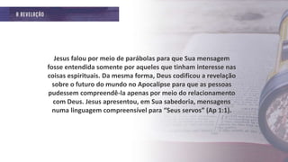 Jesus falou por meio de parábolas para que Sua mensagem
fosse entendida somente por aqueles que tinham interesse nas
coisas espirituais. Da mesma forma, Deus codificou a revelação
sobre o futuro do mundo no Apocalipse para que as pessoas
pudessem compreendê-la apenas por meio do relacionamento
com Deus. Jesus apresentou, em Sua sabedoria, mensagens
numa linguagem compreensível para “Seus servos” (Ap 1:1).
 