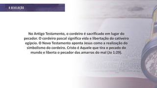 No Antigo Testamento, o cordeiro é sacrificado em lugar do
pecador. O cordeiro pascal significa vida e libertação do cativeiro
egípcio. O Novo Testamento aponta Jesus como a realização do
simbolismo do cordeiro. Cristo é Aquele que tira o pecado do
mundo e liberta o pecador das amarras do mal (Jo 1:29).
 