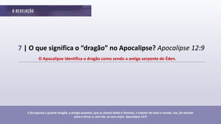 7 | O que significa o “dragão” no Apocalipse? Apocalipse 12:9
O Apocalipse identifica o dragão como sendo a antiga serpente do Éden.
E foi expulso o grande dragão, a antiga serpente, que se chama diabo e Satanás, o sedutor de todo o mundo, sim, foi atirado
para a terra, e, com ele, os seus anjos. Apocalipse 12:9
 