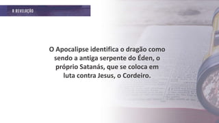 O Apocalipse identifica o dragão como
sendo a antiga serpente do Éden, o
próprio Satanás, que se coloca em
luta contra Jesus, o Cordeiro.
 
