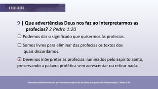 9 | Que advertências Deus nos faz ao interpretarmos as
profecias? 2 Pedro 1:20
□Podemos dar o significado que quisermos às profecias.
□Somos livres para eliminar das profecias os textos dos
quais discordamos.
□Devemos interpretar as profecias iluminados pelo Espírito Santo,
preservando a palavra profética sem acrescentar ou retirar nada.
Sabendo primeiramente isto: que nenhuma profecia da Escritura é de particular interpretação. 2 Pedro 1:20
x
 