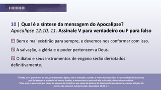 10 | Qual é a síntese da mensagem do Apocalipse?
Apocalipse 12:10, 11. Assinale V para verdadeiro ou F para falso
□Bem e mal existirão para sempre, e devemos nos conformar com isso.
□A salvação, a glória e o poder pertencem a Deus.
□O diabo e seus instrumentos de engano serão derrotados
definitivamente.
10Então, ouvi grande voz do céu, proclamando: Agora, veio a salvação, o poder, o reino do nosso Deus e a autoridade do seu Cristo,
pois foi expulso o acusador de nossos irmãos, o mesmo que os acusa de dia e de noite, diante do nosso Deus.
11Eles, pois, o venceram por causa do sangue do Cordeiro e por causa da palavra do testemunho que deram e, mesmo em face da
morte, não amaram a própria vida. Apocalipse 12:10, 11
F
V
V
 