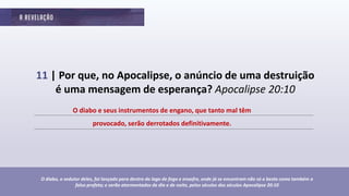 11 | Por que, no Apocalipse, o anúncio de uma destruição
é uma mensagem de esperança? Apocalipse 20:10
O diabo e seus instrumentos de engano, que tanto mal têm
provocado, serão derrotados definitivamente.
O diabo, o sedutor deles, foi lançado para dentro do lago de fogo e enxofre, onde já se encontram não só a besta como também o
falso profeta; e serão atormentados de dia e de noite, pelos séculos dos séculos Apocalipse 20:10
 