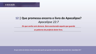12 | Que promessa encerra o livro do Apocalipse?
Apocalipse 22:7
Eis que venho sem demora. Bem-aventurado aquele que guarda as palavras da profecia deste livro. Apocalipse 22:7
Eis que venho sem demora. Bem-aventurado aquele que guarda
as palavras da profecia deste livro.
 