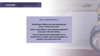 MEU COMPROMISSO:
Entendi que a Bíblia é um livro inspirado por
Deus e revela Jesus Cristo.
Assim, o Apocalipse é uma revelação especial de
Jesus para o fim dos tempos.
Para ser feliz (ou bem-aventurado), eu me
comprometo a estudar o livro do Apocalipse e a
guardar o que está escrito nele.
 