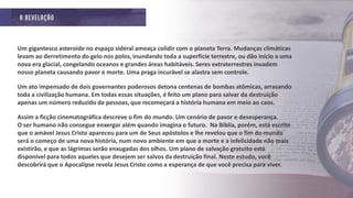 Um gigantesco asteroide no espaço sideral ameaça colidir com o planeta Terra. Mudanças climáticas
levam ao derretimento do gelo nos polos, inundando toda a superfície terrestre, ou dão início a uma
nova era glacial, congelando oceanos e grandes áreas habitáveis. Seres extraterrestres invadem
nosso planeta causando pavor e morte. Uma praga incurável se alastra sem controle.
Um ato impensado de dois governantes poderosos detona centenas de bombas atômicas, arrasando
toda a civilização humana. Em todas essas situações, é feito um plano para salvar da destruição
apenas um número reduzido de pessoas, que recomeçará a história humana em meio ao caos.
Assim a ficção cinematográfica descreve o fim do mundo. Um cenário de pavor e desesperança.
O ser humano não consegue enxergar além quando imagina o futuro. Na Bíblia, porém, está escrito
que o amável Jesus Cristo apareceu para um de Seus apóstolos e lhe revelou que o fim do mundo
será o começo de uma nova história, num novo ambiente em que a morte e a infelicidade não mais
existirão, e que as lágrimas serão enxugadas dos olhos. Um plano de salvação gratuito está
disponível para todos aqueles que desejem ser salvos da destruição final. Neste estudo, você
descobrirá que o Apocalipse revela Jesus Cristo como a esperança de que você precisa para viver.
 