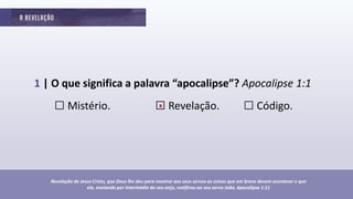 1 | O que significa a palavra “apocalipse”? Apocalipse 1:1
□ Mistério. □ Revelação. □ Código.
Revelação de Jesus Cristo, que Deus lhe deu para mostrar aos seus servos as coisas que em breve devem acontecer e que
ele, enviando por intermédio do seu anjo, notificou ao seu servo João, Apocalipse 1:11
x
 