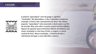 A palavra “apocalipse” vem do grego e significa
“revelação”. No Apocalipse, o véu é afastado e podemos
enxergar o futuro sob a perspectiva de Deus. Na cultura
popular, “apocalipse” está associado à destruição e ao fim
do mundo. Mas esse não é o ponto central do livro bíblico.
Apesar de apontar para momentos difíceis da história, sua
maior revelação é a de Jesus Cristo, a origem e o tema
central do livro. Nessa revelação, a história de dor e
sofrimento dá lugar a uma vida feliz e eterna.
 