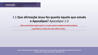 2 | Que afirmação Jesus faz quanto àquele que estuda
o Apocalipse? Apocalipse 1:3
Bem-aventurados aqueles que lêem e aqueles que ouvem as palavras da profecia e guardam as coisas nela
escritas, pois o tempo está próximo. Apocalipse 1:3
Bem-aventurado aquele que lê, e os que ouvem as palavras desta profecia,
e guardam as coisas que nela estão escritas...
 
