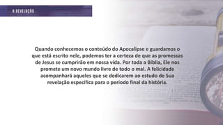 Quando conhecemos o conteúdo do Apocalipse e guardamos o
que está escrito nele, podemos ter a certeza de que as promessas
de Jesus se cumprirão em nossa vida. Por toda a Bíblia, Ele nos
promete um novo mundo livre de todo o mal. A felicidade
acompanhará aqueles que se dedicarem ao estudo de Sua
revelação específica para o período final da história.
 