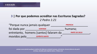 3 | Por que podemos acreditar nas Escrituras Sagradas?
2 Pedro 1:21
“Porque nunca jamais qualquer _______________________
foi dada por ________________________ humana;
entretanto, homens [santos] falaram da _________________,
movidos pelo_____________________.”
porque nunca jamais qualquer profecia foi dada por vontade humana; entretanto, homens falaram da parte
de Deus, movidos pelo Espírito Santo. 2 Pedro 1:21
PROFECIA
VONTADE
PARTE DE DEUS
ESPÍRITO SANTO
 