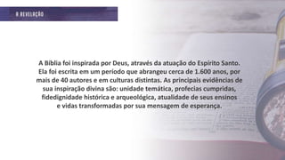A Bíblia foi inspirada por Deus, através da atuação do Espírito Santo.
Ela foi escrita em um período que abrangeu cerca de 1.600 anos, por
mais de 40 autores e em culturas distintas. As principais evidências de
sua inspiração divina são: unidade temática, profecias cumpridas,
fidedignidade histórica e arqueológica, atualidade de seus ensinos
e vidas transformadas por sua mensagem de esperança.
 
