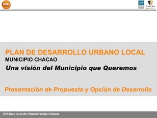 PLAN DE DESARROLLO URBANO LOCAL
 MUNICIPIO CHACAO
 Una visión del Municipio que Queremos


Presentación de Propuesta y Opción de Desarrollo


Oficina Loc al de Planeamiento Urbano
 
