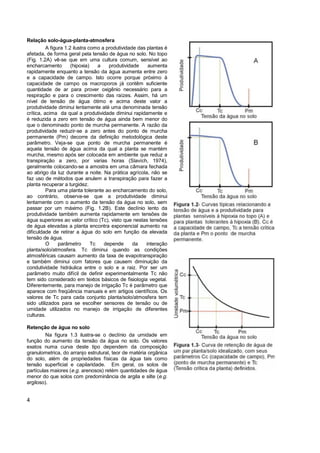 Relação solo-água-planta-atmosfera
          A figura 1.2 ilustra como a produtividade das plantas é
afetada, de forma geral pela tensão de água no solo. No topo
(Fig. 1.2A) vê-se que em uma cultura comum, sensível ao
encharcamento         (hipoxia)    a   produtividade     aumenta
rapidamente enquanto a tensão da água aumenta entre zero
e a capacidade de campo. Isto ocorre porque próximo à
capacidade de campo os macroporos já contêm suficiente
quantidade de ar para prover oxigênio necessário para a
respiração e para o crescimento das raízes. Assim, há um
nível de tensão de água ótimo e acima deste valor a
produtividade diminui lentamente até uma denominada tensão
crítica, acima da qual a produtividade diminui rapidamente e
é reduzida a zero em tensão de água ainda bem menor do
que o denominado ponto de murcha permanente. A razão da
produtividade reduzir-se a zero antes do ponto de murcha
permanente (Pm) decorre da definição metodológica deste
parâmetro. Veja-se que ponto de murcha permanente é
aquela tensão de água acima da qual a planta se mantém
murcha, mesmo após ser colocada em ambiente que reduz a
transpiração a zero, por varias horas (Slavích, 1974),
geralmente colocando-se a amostra em uma câmara fechada
ao abrigo da luz durante a noite. Na prática agrícola, não se
faz uso de métodos que anulem a transpiração para fazer a
planta recuperar a turgidez.
          Para uma planta tolerante ao encharcamento do solo,
ao contrário, observa-se que a produtividade diminui
lentamente com o aumento da tensão da água no solo, sem
passar por um máximo (Fig. 1.2B). Este declínio lento da
produtividade também aumenta rapidamente em tensões de
água superiores ao valor crítico (Tc), visto que nestas tensões
de água elevadas a planta encontra exponencial aumento na
dificuldade de retirar a água do solo em função da elevada
tensão de água.
          O     parâmetro       Tc   depende      da    interação
planta/solo/atmosfera. Tc diminui quando as condições
atmosféricas causam aumento da taxa de evapotranspiração
e também diminui com fatores que causem diminuição da
condutividade hidráulica entre o solo e a raiz. Por ser um
parâmetro muito difícil de definir experimentalmente Tc não
tem sido considerado em textos básicos de fisiologia vegetal.
Diferentemente, para manejo de irrigação Tc é parâmetro que
aparece com freqüência manuais e em artigos científicos. Os
valores de Tc para cada conjunto planta/solo/atmosfera tem
sido utilizados para se escolher sensores de tensão ou de
umidade utilizados no manejo de irrigação de diferentes
culturas.

Retenção de água no solo
         Na figura 1.3 ilustra-se o declínio da umidade em
função do aumento da tensão da água no solo. Os valores
exatos numa curva deste tipo dependem da composição
granulometrica, do arranjo estrutural, teor de matéria orgânica
do solo, além de propriedades físicas da água tais como
tensão superficial e capilaridade. Em geral, os solos de
partículas maiores (e.g. arenosos) retém quantidades de água
menor do que solos com predominância de argila e silte (e.g.
argiloso).


4
 
