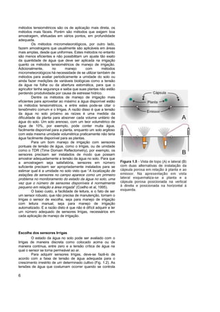 métodos tensiométricos são os de aplicação mais direta, os
métodos mais fáceis. Porém são métodos que exigem boa
amostragem, efetuadas em vários pontos, em profundidade
adequada.
         Os métodos micrometeorológicos, por outro lado,
fazem amostragens que usualmente são aplicàveis em áreas
mais amplas, desde que uniformes. Estes métodos no entanto
são menos eficientes e não possibilitam um ajuste tão exato
da quantidade de água que deve ser aplicada na irrigação
quanto os métodos tensiométricos de manejo de irrigação.
Adicionalmente,       no        manejo       com        métodos
micrometeorológicos há necessidade de se utilizar também de
métodos para avaliar periodicamente a umidade do solo ou
ainda fazer medições de variáveis biológicas como a tensão
da água na folha ou da abertura estomática, para que o
agricultor tenha segurança e saiba que suas plantas não estão
perdendo produtividade por causa de estresse hídrico.
         Dentre os métodos de manejo de irrigação mais
eficientes para aproveitar ao máximo a água disponível estão
os métodos tensiométricos, e entre estes pode-se citar o
tensiômetro comum e o Irrigas. A razão disso é que a tensão
da água no solo próximo as raízes é uma medida da
dificuldade da planta para absorver cada volume unitário de
água do solo. Um solo arenoso, com um teor volumétrico de
água de 10%, por exemplo, pode conter muita água,
facilmente disponível para a planta, enquanto um solo argiloso
com esta mesma umidade volumétrica praticamente não teria
água facilmente disponível para as plantas.
         Para um bom manejo de irrigação com sensores
pontuais de tensão de água, como o Irrigas, ou de umidade
como o TDR (Time Domain Reflectometry), por exemplo, os
sensores precisam ser instalados de modo que possam
amostrar adequadamente a tensão da água no solo. Para que
a amostragem seja satisfatória, sensores em número
suficiente precisam ser apropriadamente instalados para se
estimar qual é a umidade no solo visto que “A localização de
estações de sensores no campo aparece como um primeiro
problema no monitoramento do estado da água no solo, uma
vez que o número de sensores disponíveis é normalmente
pequeno em relação a área irrigada” (Coelho et al, 1995).
         O baixo custo, a facilidade de leitura, e o fato de ser
um sensor robusto, que não precisa de manutenção, tornam o
Irrigas o sensor de escolha, seja para manejo de irrigação
com leitura manual, seja para manejo de irrigação
automatizado. E a razão disto é que não é difícil adquirir e ler
um número adequado de sensores Irrigas, necessários em
cada aplicação de manejo de irrigação.



Escolha dos sensores Irrigas
        O estado da água no solo pode ser avaliado com o
Irrigas de maneira discreta como colocado acima ou de
maneira contínua, entre zero e a tensão crítica de água na
qual o sensor se torna permeável ao ar.
        Para adquirir sensores Irrigas, deve-se fazê-lo de
acordo com a faixa de tensão de água adequada para o
crescimento irrestrito de um determinado cultivo (Fig. 1.2). As
tensões de água que costumam ocorrer quando se controla

6
 